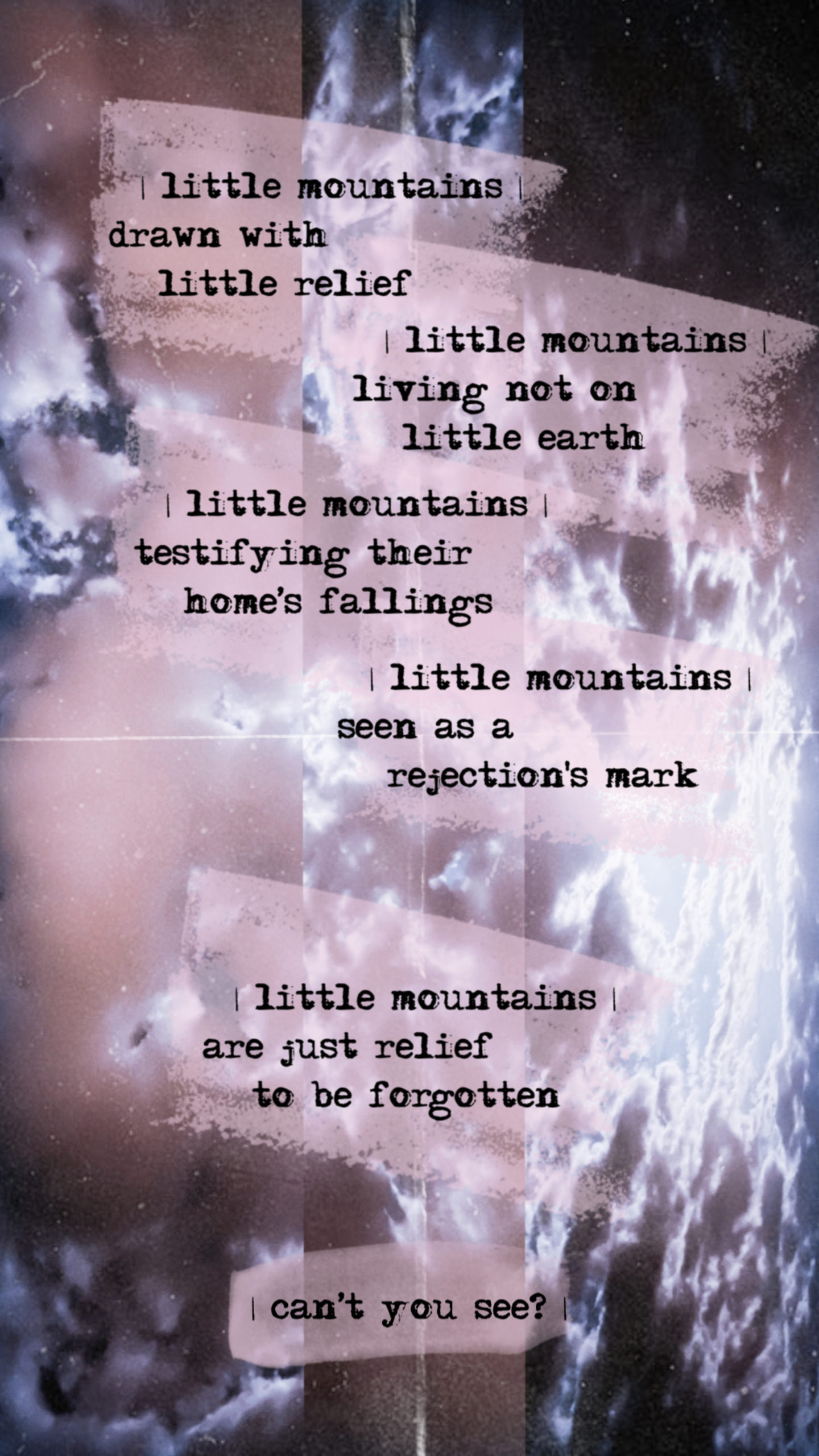 || little mountains ||</p>
<p>      | little mountains |<br />
drawn with<br />
little relief </p>
<p>      | little mountains |<br />
living not on<br />
little earth </p>
<p>      | little mountains |<br />
testifying their<br />
home’s fallings</p>
<p>      | little mountains |<br />
seen as a<br />
rejection's mark</p>
<p>      | little mountains |<br />
are just relief<br />
to be forgotten</p>
<p>      | can’t you see? |